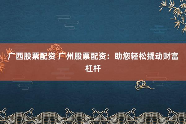 广西股票配资 广州股票配资：助您轻松撬动财富杠杆