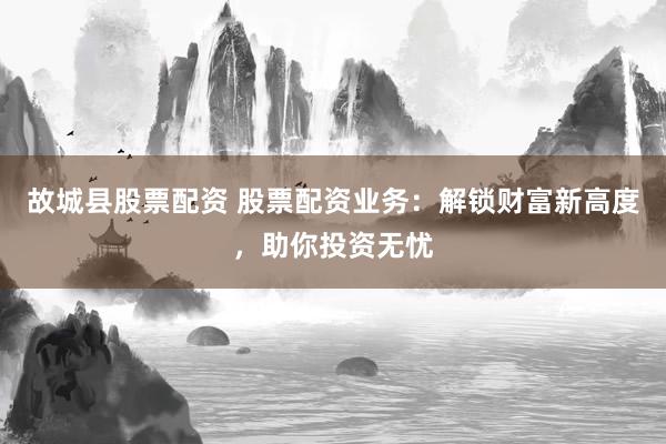 故城县股票配资 股票配资业务：解锁财富新高度，助你投资无忧
