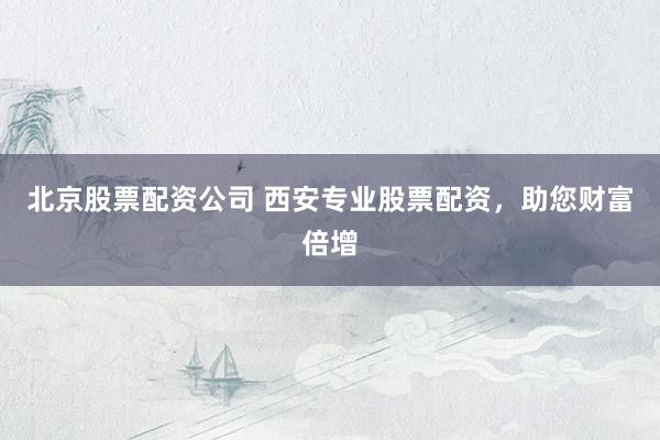 北京股票配资公司 西安专业股票配资，助您财富倍增