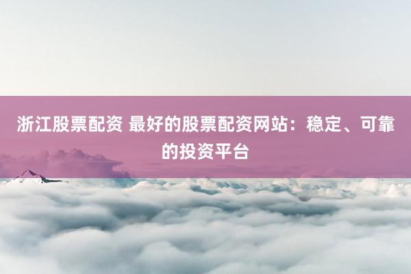 浙江股票配资 最好的股票配资网站：稳定、可靠的投资平台