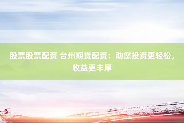 股票股票配资 台州期货配资：助您投资更轻松，收益更丰厚