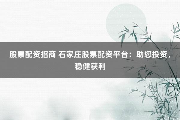 股票配资招商 石家庄股票配资平台：助您投资，稳健获利